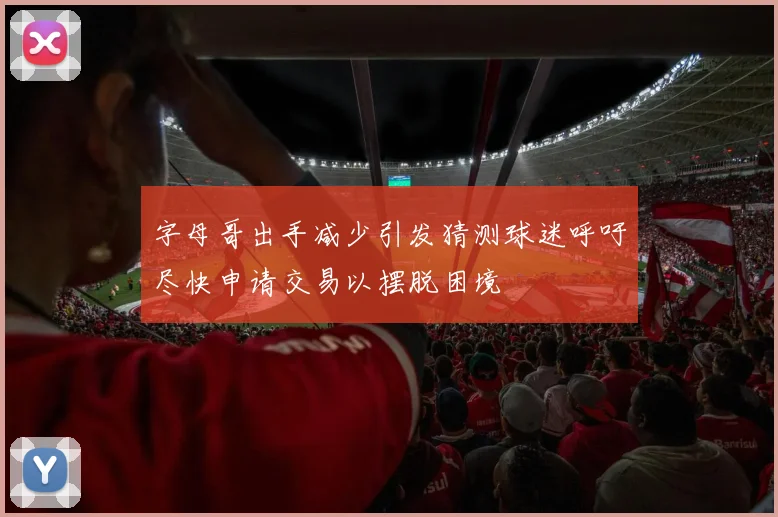 字母哥出手减少引发猜测球迷呼吁尽快申请交易以摆脱困境