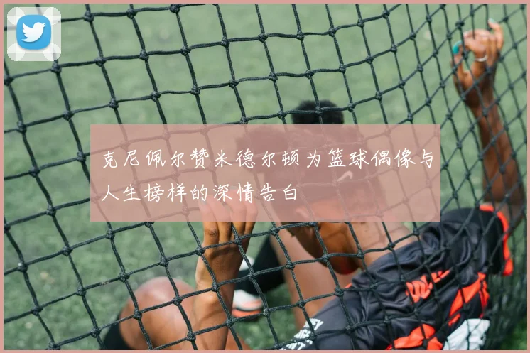克尼佩尔赞米德尔顿为篮球偶像与人生榜样的深情告白