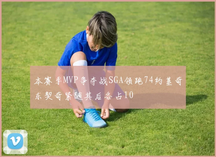 本赛季MVP争夺战SGA领跑74约基奇东契奇紧随其后各占10