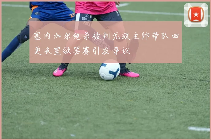 塞内加尔绝杀被判无效主帅带队回更衣室欲罢赛引发争议