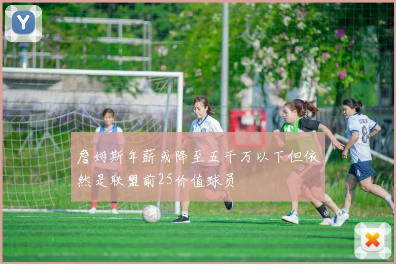 詹姆斯年薪或降至五千万以下但依然是联盟前25价值球员