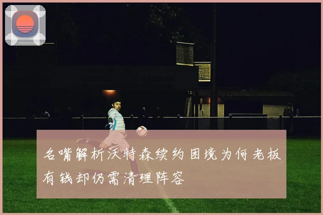 名嘴解析沃特森续约困境为何老板有钱却仍需清理阵容