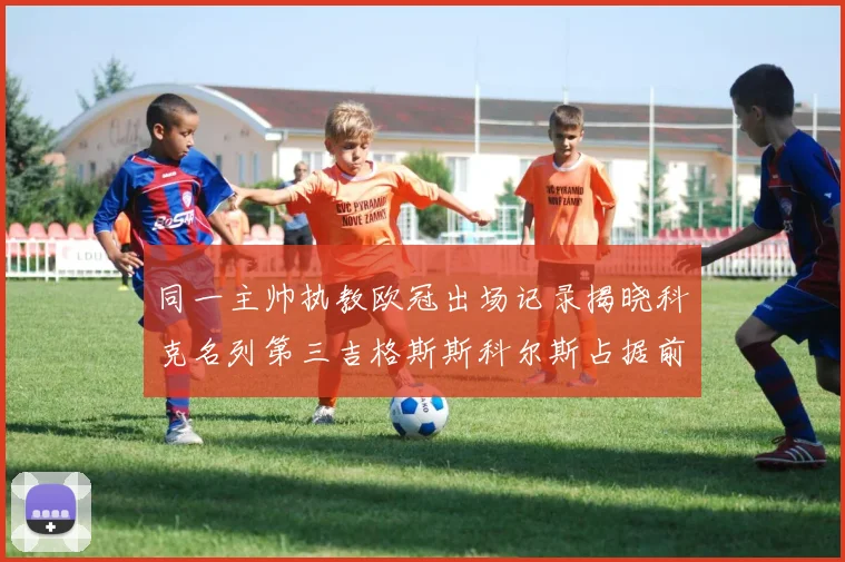 同一主帅执教欧冠出场记录揭晓科克名列第三吉格斯斯科尔斯占据前两位