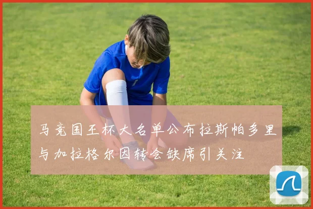 马竞国王杯大名单公布拉斯帕多里与加拉格尔因转会缺席引关注