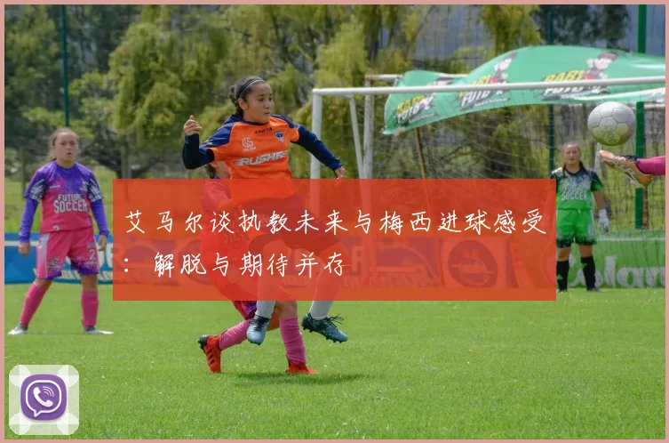 艾马尔谈执教未来与梅西进球感受：解脱与期待并存
