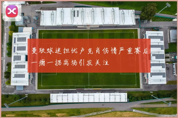 曼联球迷担忧卢克肖伤情严重赛后一瘸一拐离场引发关注