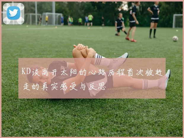 KD谈离开太阳的心路历程首次被赶走的真实感受与反思