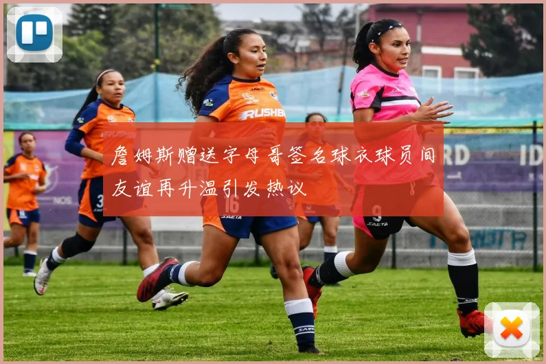 詹姆斯赠送字母哥签名球衣球员间友谊再升温引发热议