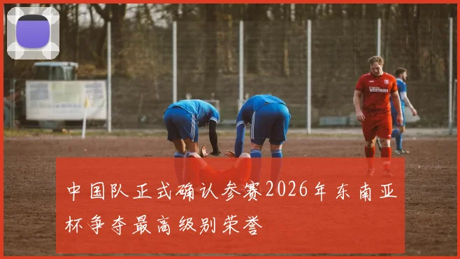 中国队正式确认参赛2026年东南亚杯争夺最高级别荣誉