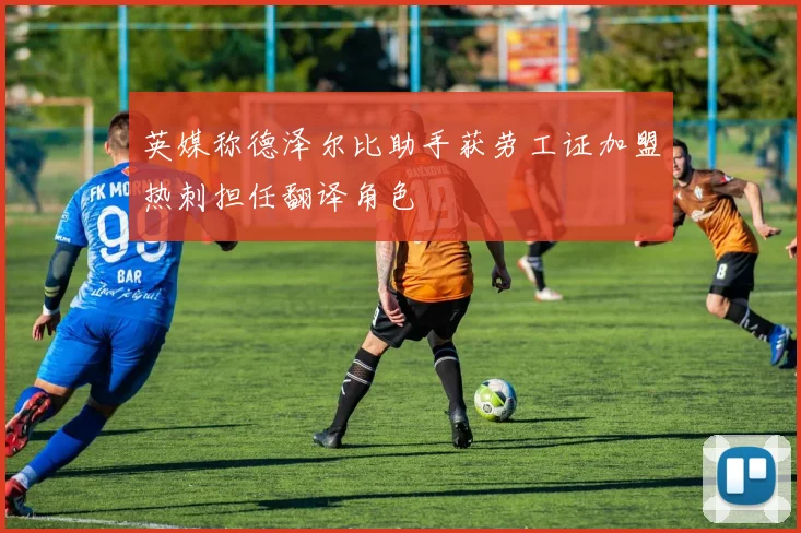英媒称德泽尔比助手获劳工证加盟热刺担任翻译角色