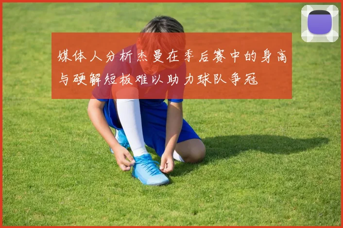 媒体人分析杰曼在季后赛中的身高与硬解短板难以助力球队争冠